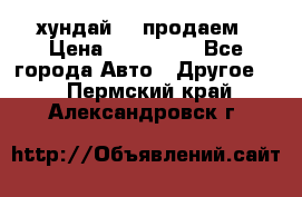хундай 78 продаем › Цена ­ 650 000 - Все города Авто » Другое   . Пермский край,Александровск г.